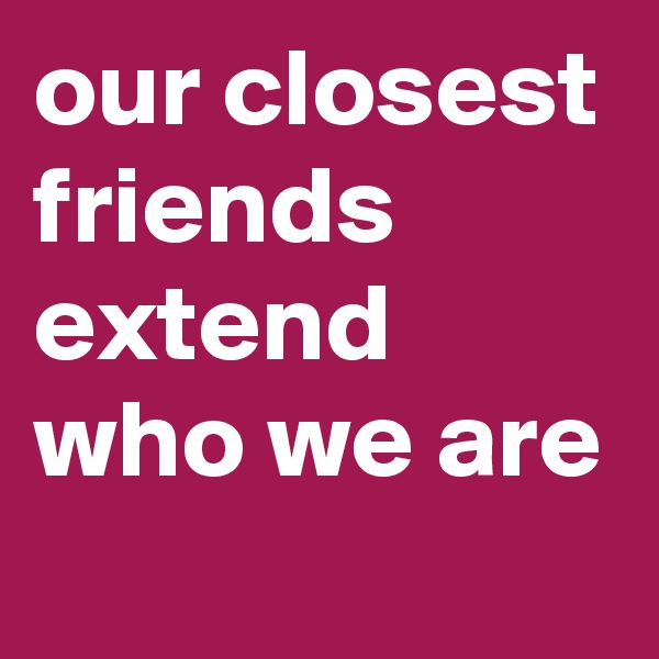 our closest friends extend who we are