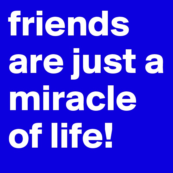 friends are just a miracle of life!