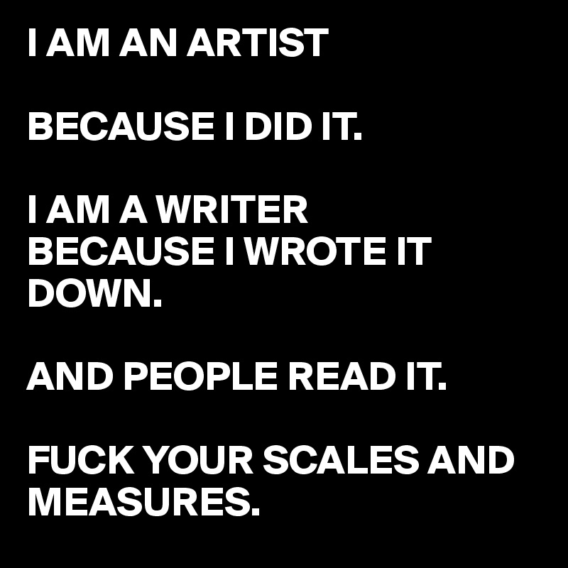 I AM AN ARTIST 

BECAUSE I DID IT.

I AM A WRITER 
BECAUSE I WROTE IT DOWN.

AND PEOPLE READ IT. 

FUCK YOUR SCALES AND MEASURES.