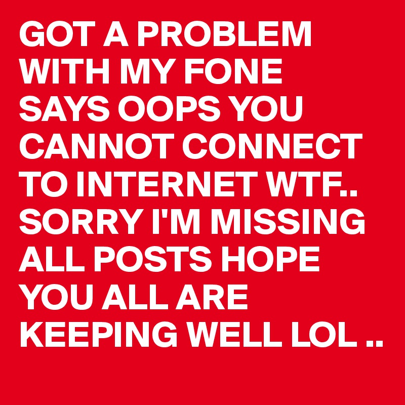 GOT A PROBLEM WITH MY FONE 
SAYS OOPS YOU CANNOT CONNECT TO INTERNET WTF.. 
SORRY I'M MISSING ALL POSTS HOPE YOU ALL ARE KEEPING WELL LOL ..