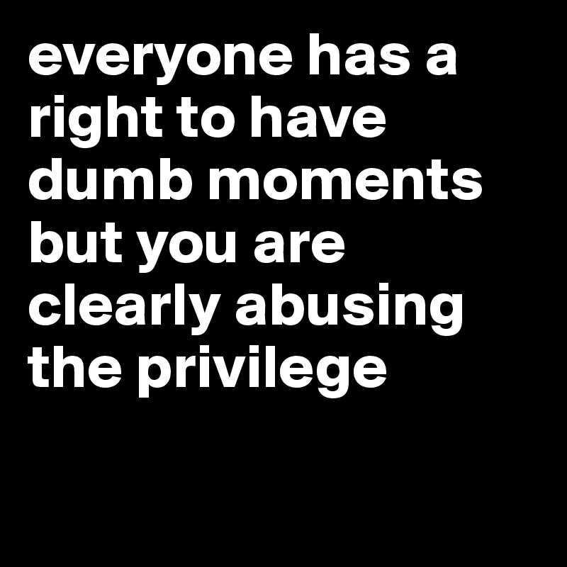 everyone has a right to have dumb moments but you are clearly abusing the privilege

