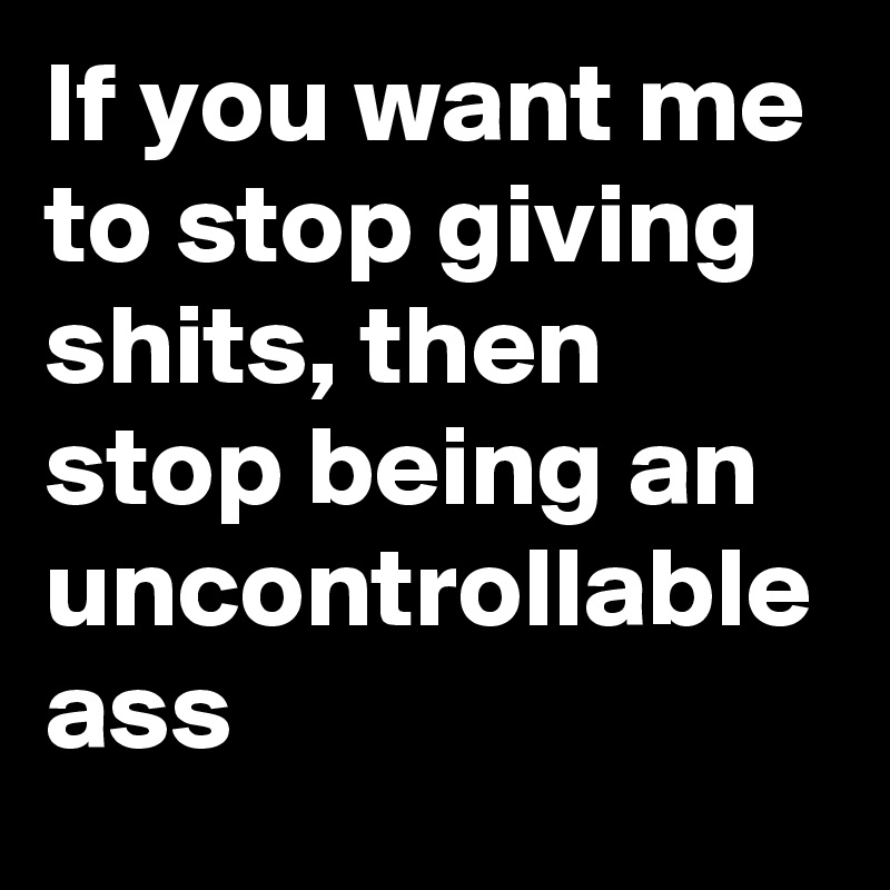 If you want me to stop giving shits, then stop being an uncontrollable ass