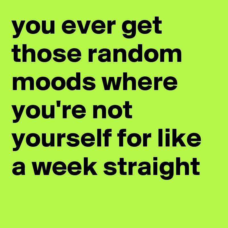 you ever get those random moods where you're not yourself for like a week straight