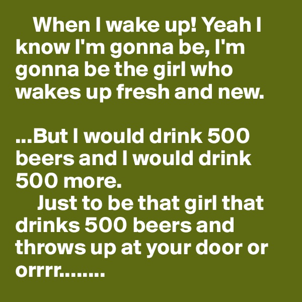     When I wake up! Yeah I know I'm gonna be, I'm gonna be the girl who wakes up fresh and new.

...But I would drink 500 beers and I would drink 500 more. 
     Just to be that girl that drinks 500 beers and throws up at your door or orrrr........