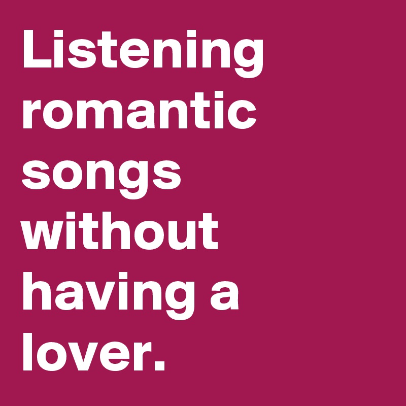 Listening romantic songs without having a lover.