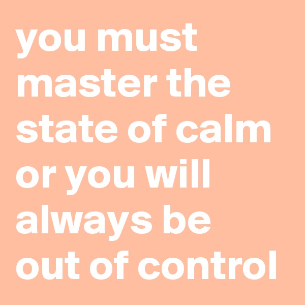 you must master the state of calm or you will always be out of control