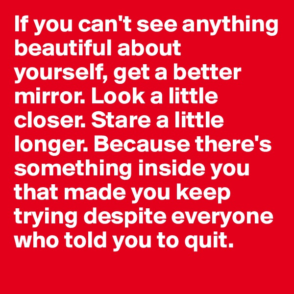 If you can't see anything beautiful about yourself, get a better mirror. Look a little closer. Stare a little longer. Because there's something inside you that made you keep trying despite everyone who told you to quit.