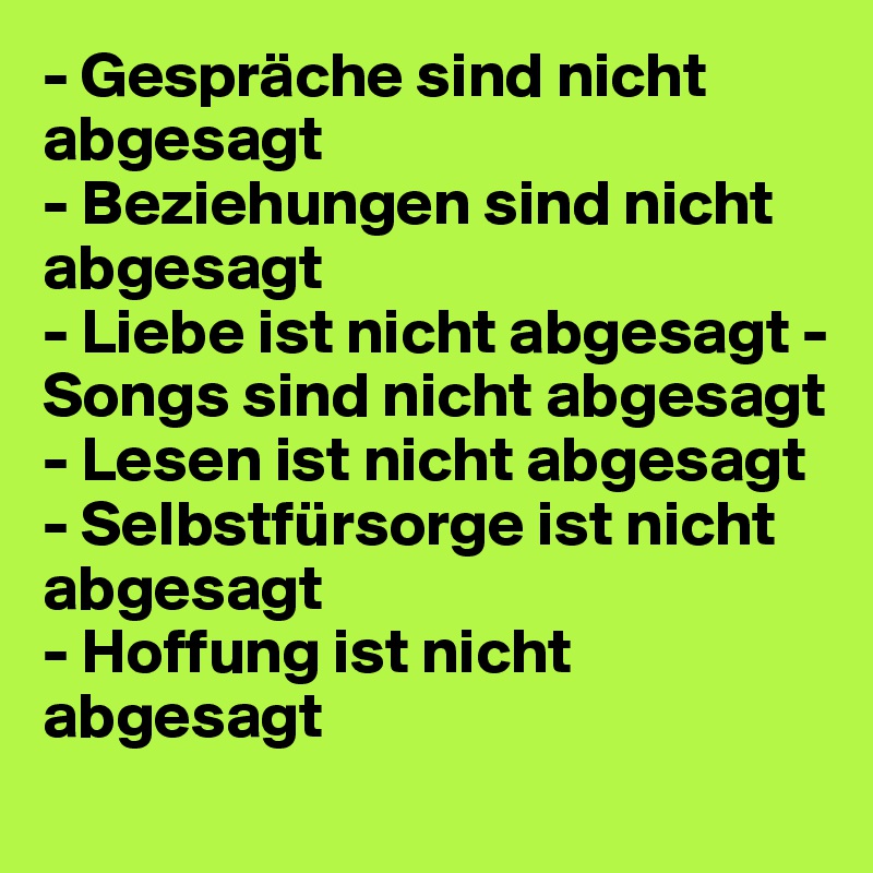 - Gespräche sind nicht abgesagt
- Beziehungen sind nicht abgesagt 
- Liebe ist nicht abgesagt - Songs sind nicht abgesagt 
- Lesen ist nicht abgesagt - Selbstfürsorge ist nicht abgesagt 
- Hoffung ist nicht abgesagt
