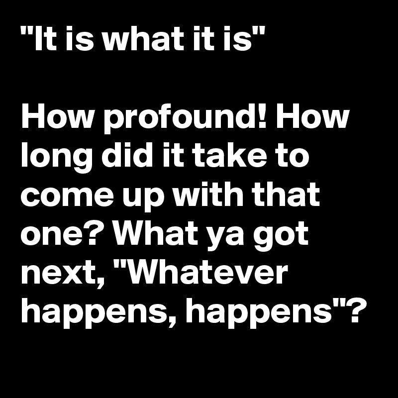 "It is what it is"

How profound! How long did it take to come up with that one? What ya got next, "Whatever happens, happens"?