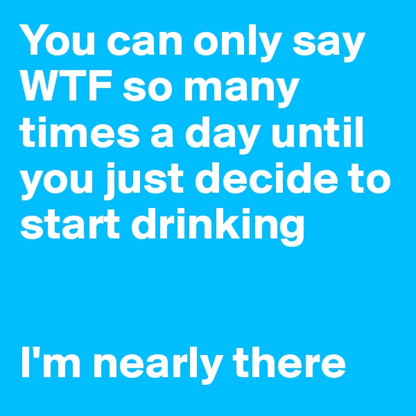 You can only say WTF so many times a day until you just decide to start drinking


I'm nearly there