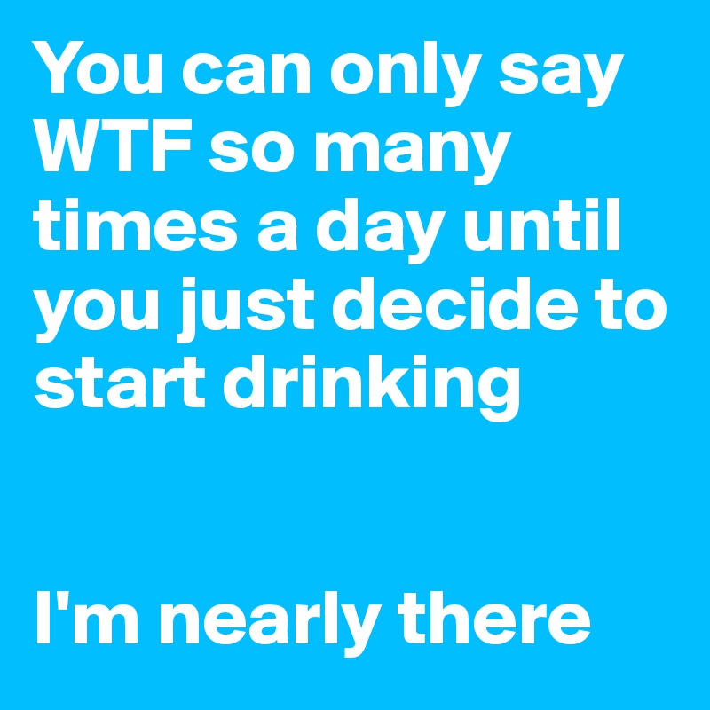 You can only say WTF so many times a day until you just decide to start drinking


I'm nearly there