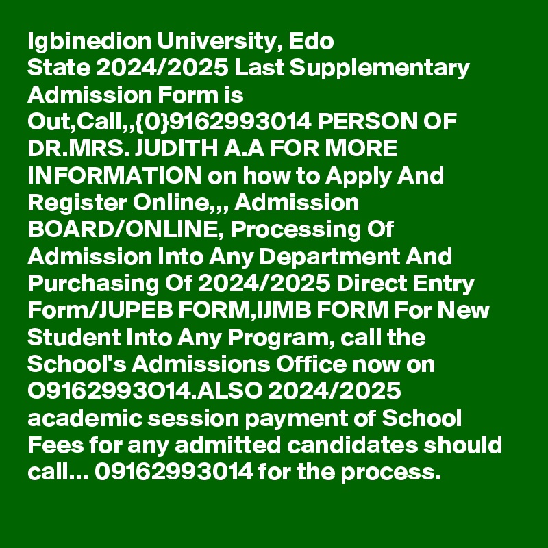 Igbinedion University, Edo State 2024/2025 Last Supplementary Admission Form is Out,Call,,{0}9162993014 PERSON OF DR.MRS. JUDITH A.A FOR MORE INFORMATION on how to Apply And Register Online,,, Admission BOARD/ONLINE, Processing Of Admission Into Any Department And Purchasing Of 2024/2025 Direct Entry Form/JUPEB FORM,IJMB FORM For New Student Into Any Program, call the School's Admissions Office now on O9162993O14.ALSO 2024/2025 academic session payment of School Fees for any admitted candidates should call... 09162993014 for the process.