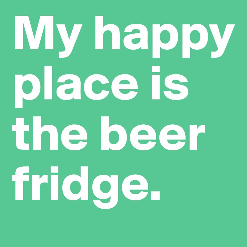 My happy place is the beer fridge.