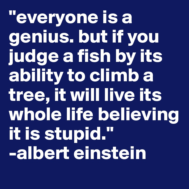 "everyone is a genius. but if you judge a fish by its ability to climb a tree, it will live its whole life believing it is stupid."
-albert einstein