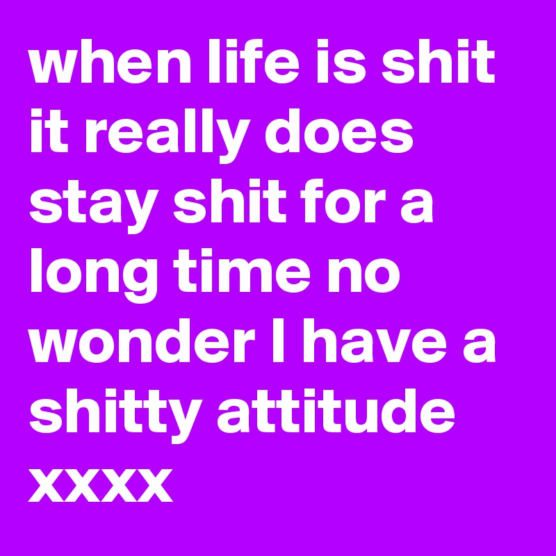 when life is shit it really does stay shit for a long time no wonder I have a shitty attitude xxxx 
