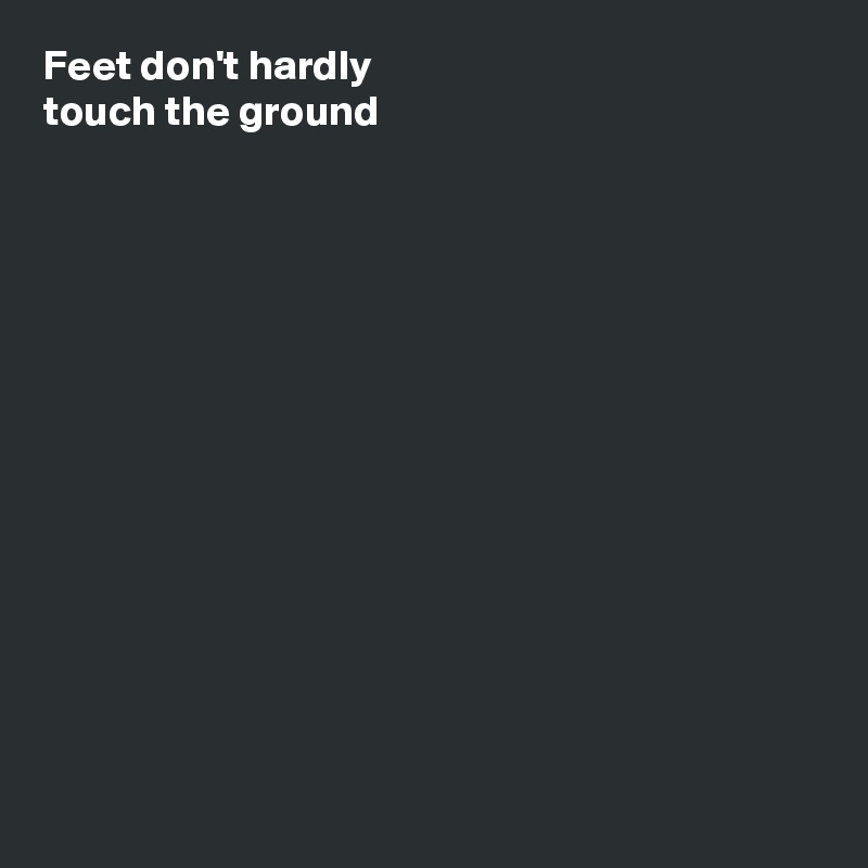 Feet don't hardly
touch the ground














