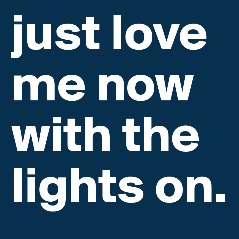 just love me now with the lights on.