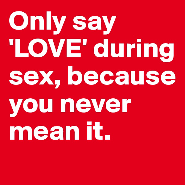 Only say 'LOVE' during sex, because you never mean it.