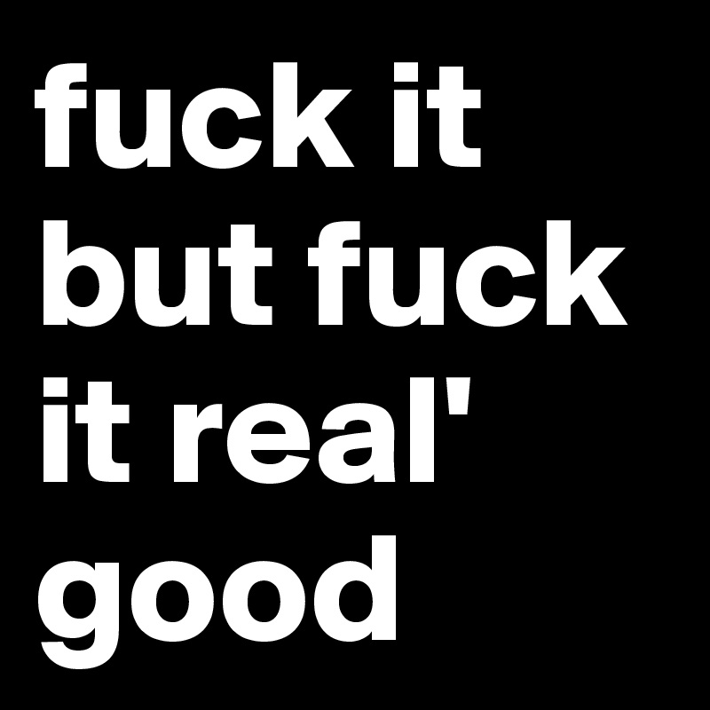 fuck it
but fuck it real' good