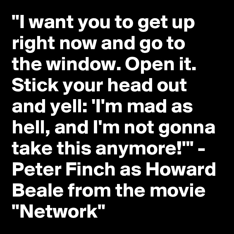 "I want you to get up right now and go to the window. Open it. Stick your head out and yell: 'I'm mad as hell, and I'm not gonna take this anymore!'" - Peter Finch as Howard Beale from the movie "Network"