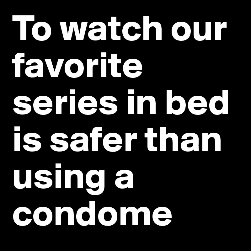 To watch our favorite series in bed is safer than using a condome