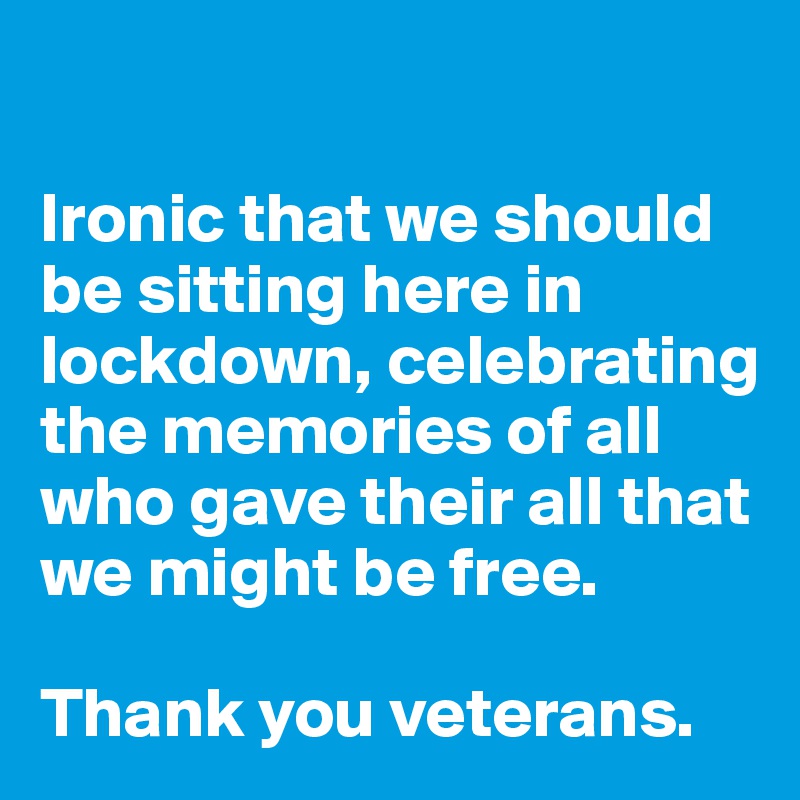 

Ironic that we should be sitting here in lockdown, celebrating the memories of all who gave their all that we might be free.

Thank you veterans.