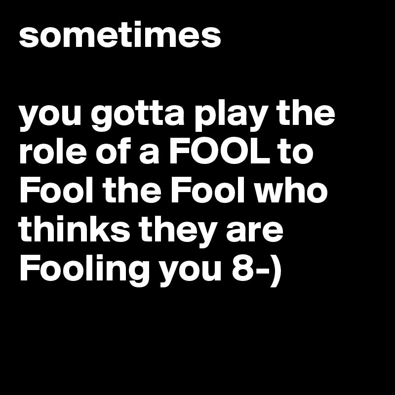 Sometimes You Gotta Play The Role Of A Fool To Fool The Fool Who Thinks They Are Fooling You 8 3105