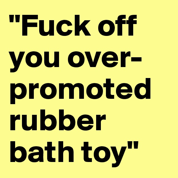 "Fuck off you over-promoted rubber bath toy"