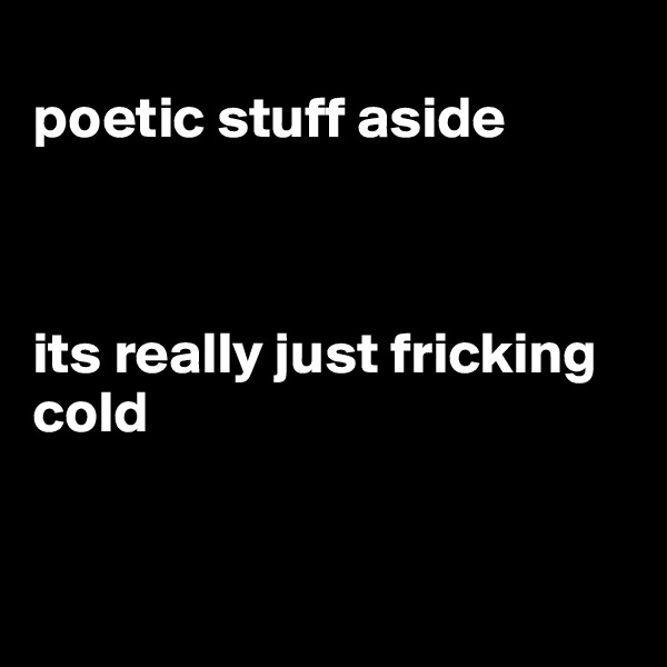 
poetic stuff aside



its really just fricking cold 


