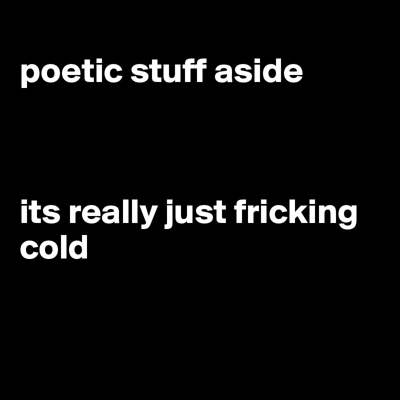 
poetic stuff aside



its really just fricking cold 


