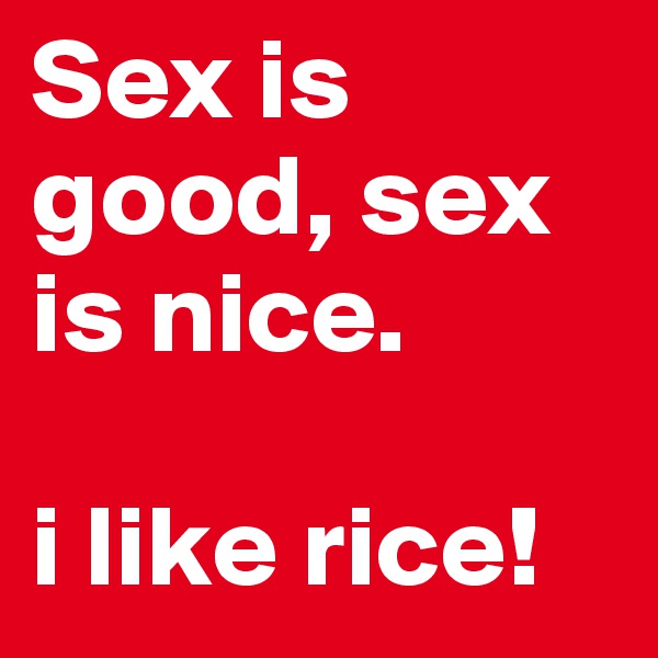 Sex is good, sex is nice. 

i like rice!