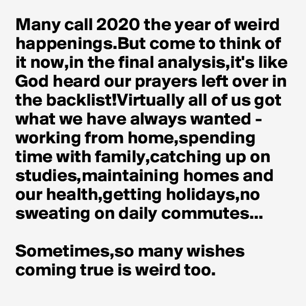Many call 2020 the year of weird happenings.But come to think of it now,in the final analysis,it's like God heard our prayers left over in the backlist!Virtually all of us got what we have always wanted - working from home,spending time with family,catching up on studies,maintaining homes and our health,getting holidays,no sweating on daily commutes...

Sometimes,so many wishes coming true is weird too.