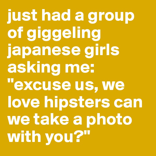 just had a group of giggeling japanese girls asking me: "excuse us, we love hipsters can we take a photo with you?"