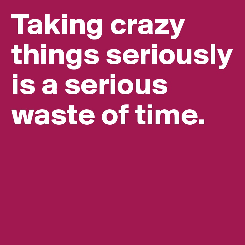 Taking crazy things seriously is a serious waste of time.



