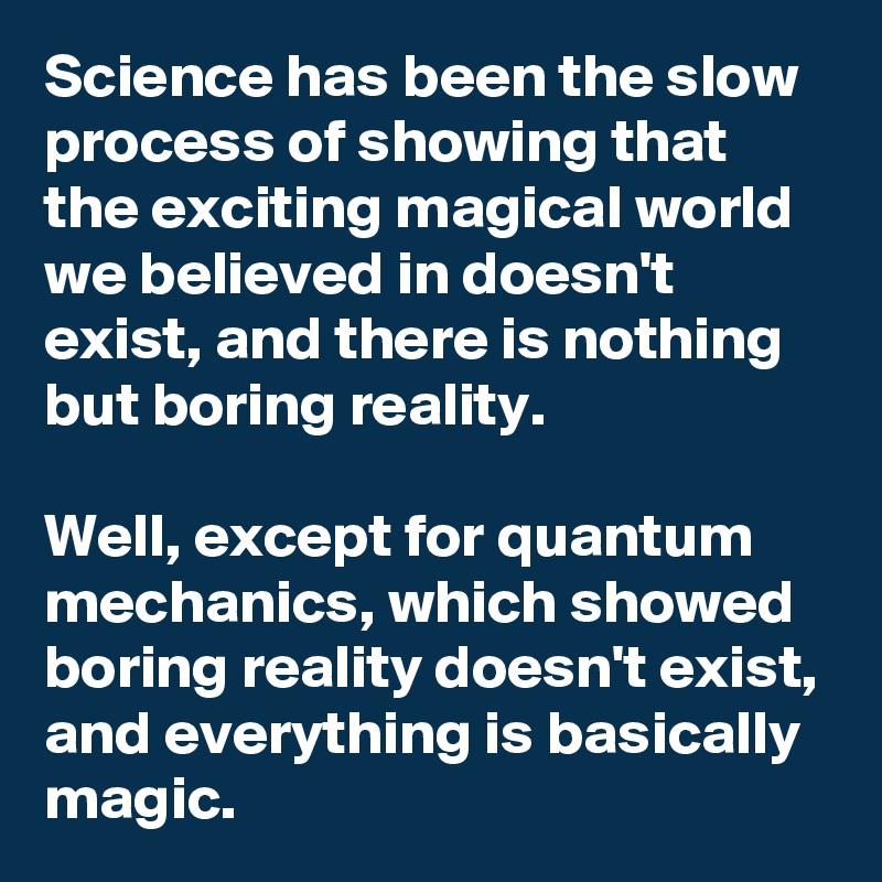 Science has been the slow process of showing that the exciting magical world we believed in doesn't exist, and there is nothing but boring reality.

Well, except for quantum mechanics, which showed boring reality doesn't exist, and everything is basically magic.
