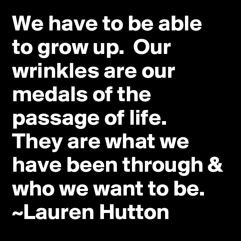 We have to be able to grow up.  Our wrinkles are our medals of the passage of life.  They are what we have been through & who we want to be.
~Lauren Hutton