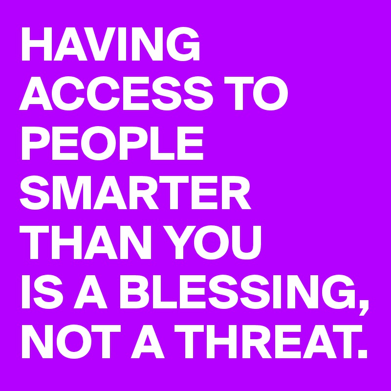 HAVING ACCESS TO PEOPLE SMARTER THAN YOU
IS A BLESSING, NOT A THREAT.