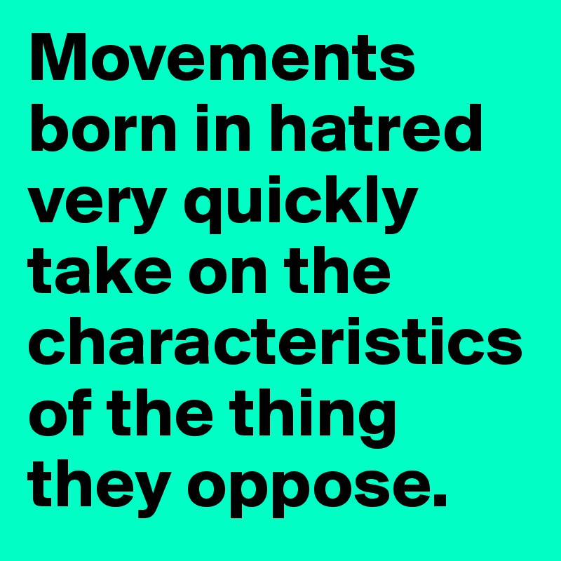 Movements born in hatred very quickly take on the characteristics of the thing they oppose.