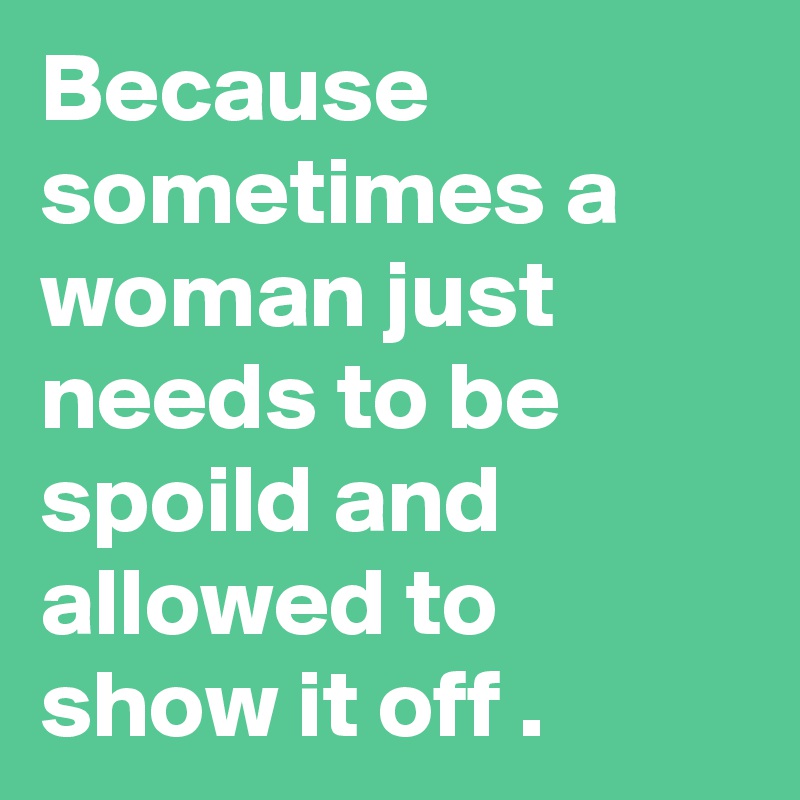 Because sometimes a woman just needs to be spoild and allowed to show it off .