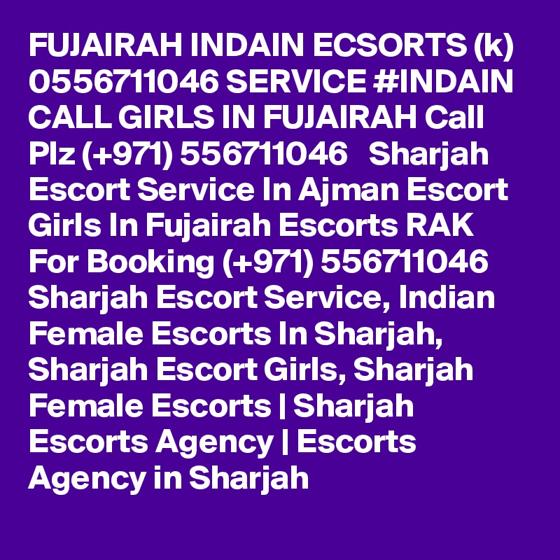 FUJAIRAH INDAIN ECSORTS (k) 0556711046 SERVICE #INDAIN CALL GIRLS IN FUJAIRAH Call Plz (+971) 556711046   Sharjah Escort Service In Ajman Escort Girls In Fujairah Escorts RAK 
For Booking (+971) 556711046  Sharjah Escort Service, Indian Female Escorts In Sharjah, Sharjah Escort Girls, Sharjah Female Escorts | Sharjah Escorts Agency | Escorts Agency in Sharjah