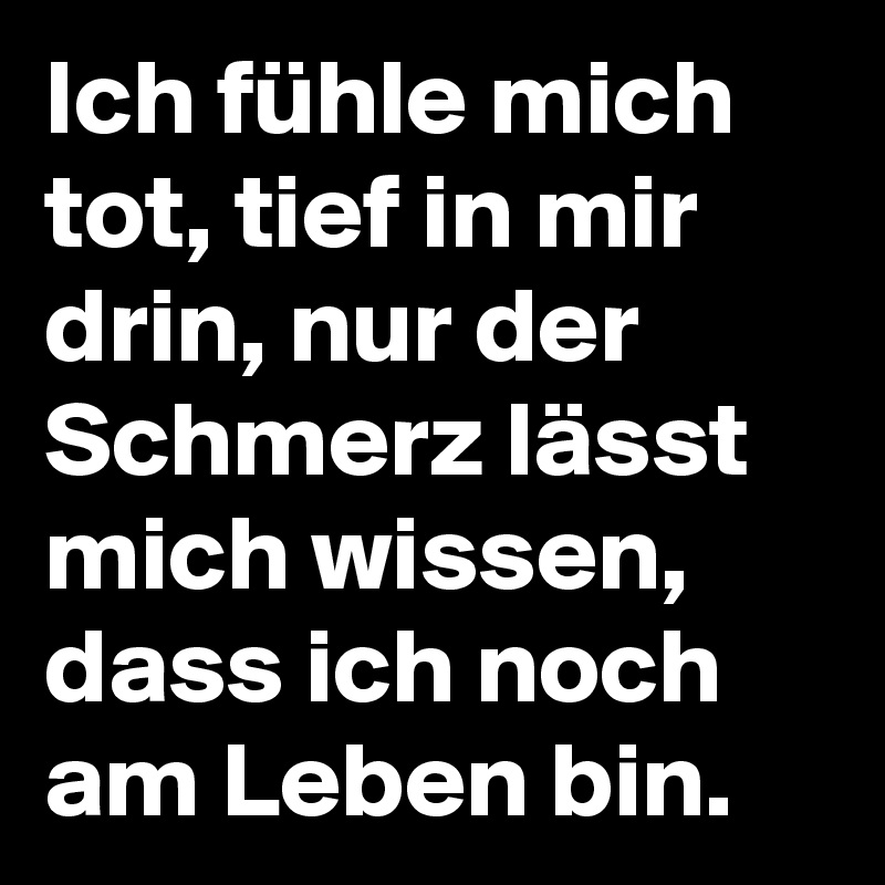 Ich fühle mich tot, tief in mir drin, nur der Schmerz lässt mich wissen, dass ich noch am Leben bin.