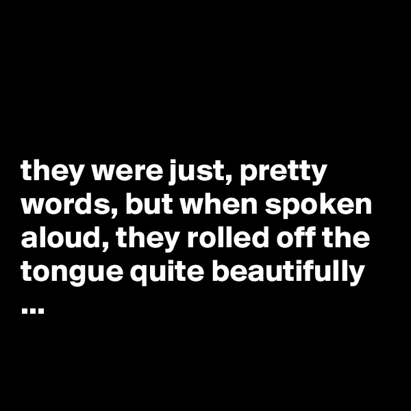 



they were just, pretty words, but when spoken aloud, they rolled off the tongue quite beautifully ...

