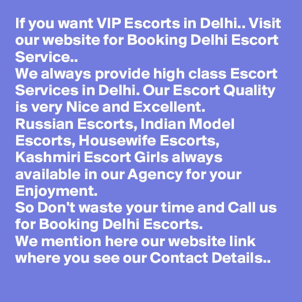 If you want VIP Escorts in Delhi.. Visit our website for Booking Delhi Escort Service.. 
We always provide high class Escort Services in Delhi. Our Escort Quality is very Nice and Excellent. 
Russian Escorts, Indian Model Escorts, Housewife Escorts, Kashmiri Escort Girls always available in our Agency for your Enjoyment. 
So Don't waste your time and Call us for Booking Delhi Escorts. 
We mention here our website link where you see our Contact Details.. 
