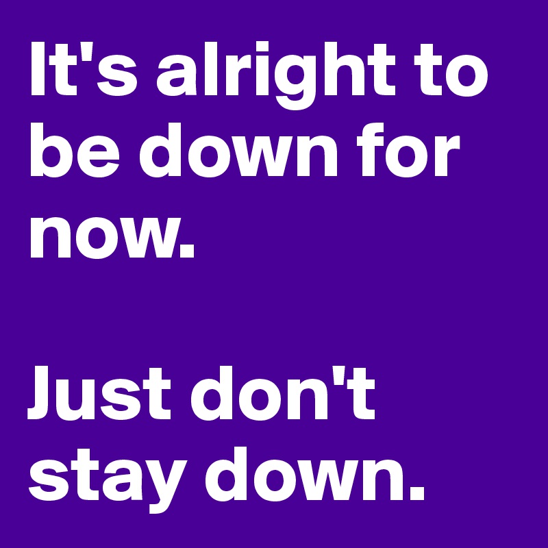 It's alright to be down for now. 

Just don't stay down. 