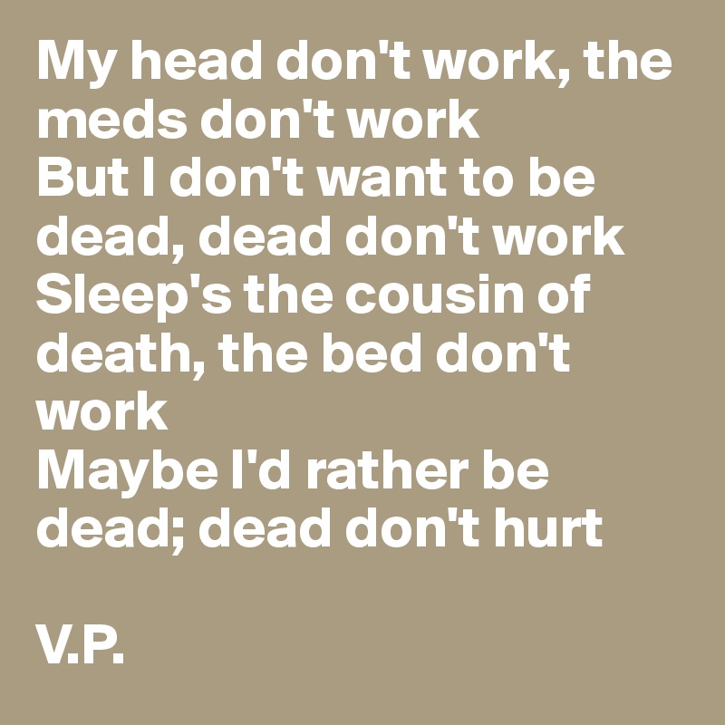 My head don't work, the meds don't work
But I don't want to be dead, dead don't work
Sleep's the cousin of death, the bed don't work
Maybe I'd rather be dead; dead don't hurt

V.P.