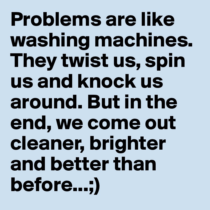 Problems are like washing machines. They twist us, spin us and knock us around. But in the end, we come out cleaner, brighter and better than before...;)