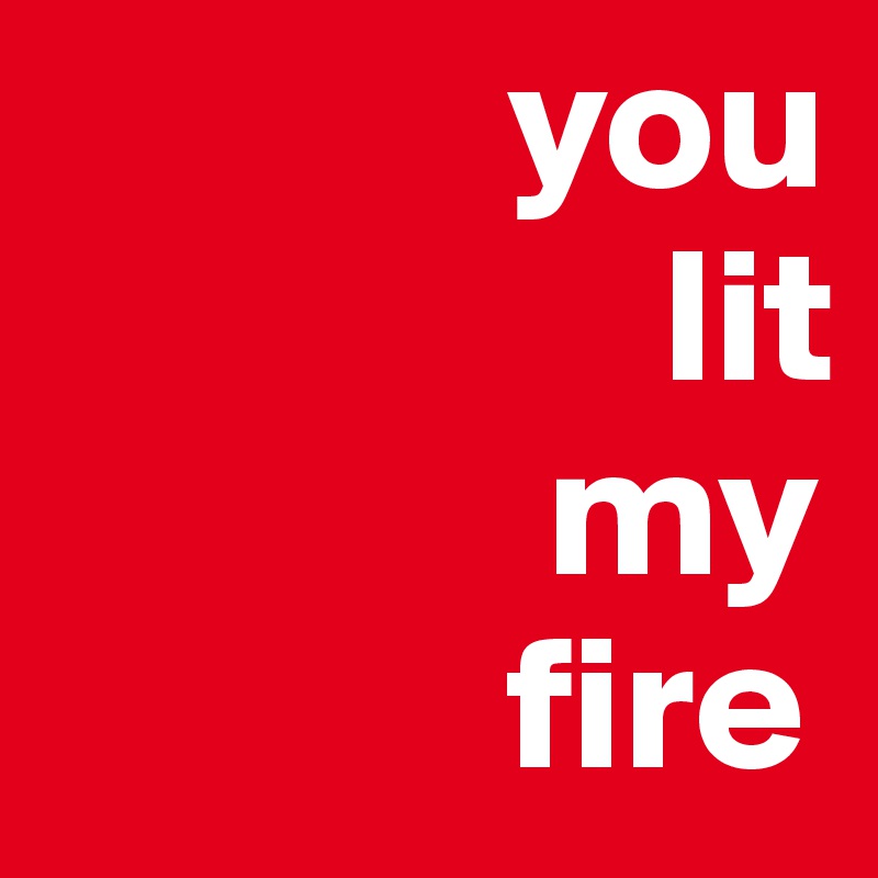             you
                lit
             my
            fire