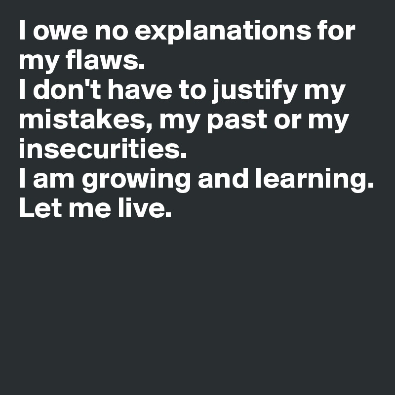 I owe no explanations for my flaws. 
I don't have to justify my mistakes, my past or my insecurities. 
I am growing and learning. 
Let me live.



