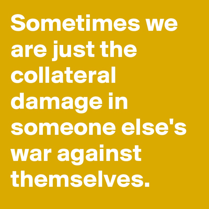 Sometimes we are just the collateral damage in someone else's war against themselves.