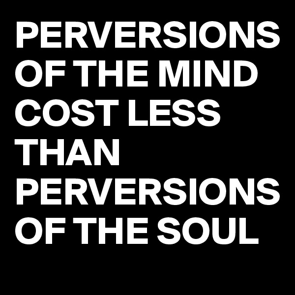 PERVERSIONS OF THE MIND COST LESS THAN PERVERSIONS OF THE SOUL